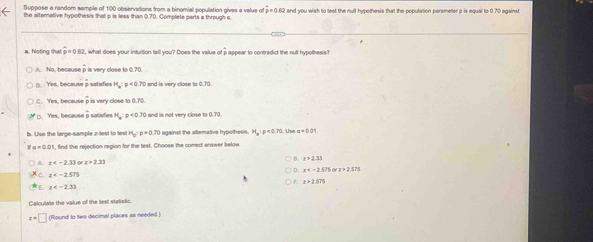 Suppose a random sample of 100 observations from a binomial population gives a value of hat p=0.62 and you wish to test the null hypothesis that the population parameter p is equal to 0.70 against
the alternative hypothesis that p is less than 0.70. Complete parts a through c.
a. Noting that hat p=0.62 , what does your intuition tell you? Does the value of p appear to contradict the null hypothesis?
A. No, because widehat p is very close to 0.70.
B. Yes, because p satisfies H_a:p<0.70 and is very close to 0.70.
C. Yes, because widehat p is very close to 0.70.
D. Yes, because hat p satisfies H_a:p<0.70 and is not very close to 0.70.
b. Use the large-sample z -test to test H_0:p=0.70 against the altemative hypothesis, H_a:p<0.70 Use alpha =0.01.
alpha =0.01 , find the rejection region for the test. Choose the correct answer below.
B. z>2.33
A. z or z>2.33
D. z or z>2.575
C. z
F. z>2.575
E z
Calculate the value of the test statistic.
z=□ (Round to two decimal places as needed.)