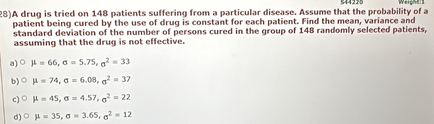 S44220 Weight:1
28)A drug is tried on 148 patients suffering from a particular disease. Assume that the probability of a
patient being cured by the use of drug is constant for each patient. Find the mean, variance and
standard deviation of the number of persons cured in the group of 148 randomly selected patients,
assuming that the drug is not effective.
a) mu =66, sigma =5.75, sigma^2=33
b) mu =74, sigma =6.08, sigma^2=37
c) mu =45, sigma =4.57, sigma^2=22
d) mu =35, sigma =3.65, sigma^2=12