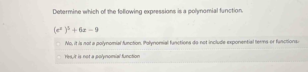 Determine which of the following expressions is a polynomial function.
(e^x)^5+6x-9
No, it is not a polynomial function. Polynomial functions do not include exponential terms or functions.
Yes,it is not a polynomial function