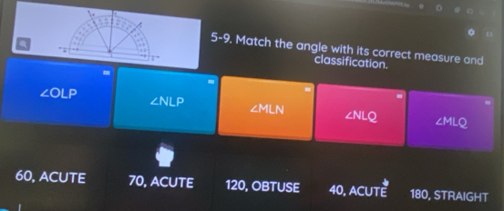 a
5-9. Match the angle with its correct measure and
. “
classification.
.
∠ OLP
∠ NLP
m
∠ MLN ∠ NLQ ∠ MLQ
60, ACUTE 70, ACUTE 120, OBTUSE 40, ACUTE ::0 , STRAIGHT