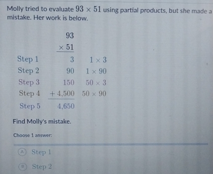 Molly tried to evaluate 93* 51 using partial products, but she made a
mistake. Her work is below.
Find Molly's mistake.
Choose 1 answer:
Ⓐ Step 1
B Step 2