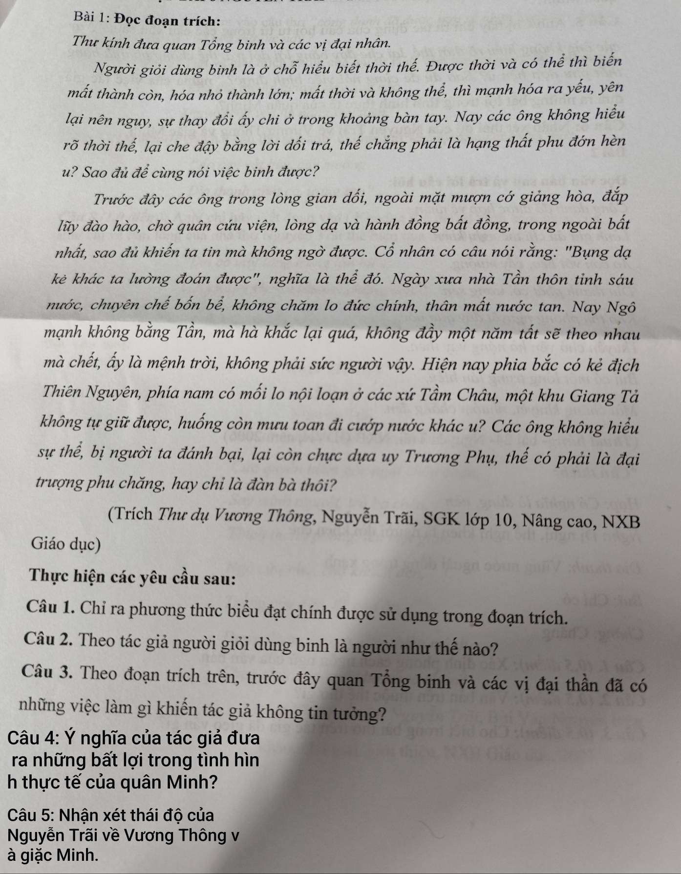 Đọc đoạn trích:
Thư kính đưa quan Tổng binh và các vị đại nhân.
Người giỏi dùng binh là ở chỗ hiểu biết thời thế. Được thời và có thể thì biến
mất thành còn, hóa nhỏ thành lớn; mất thời và không thể, thì mạnh hóa ra yếu, yên
lại nên nguy, sự thay đổi ấy chi ở trong khoảng bàn tay. Nay các ông không hiểu
rõ thời thế, lại che đậy bằng lời đối trá, thế chắng phải là hạng thất phu đớn hèn
u? Sao đủ để cùng nói việc binh được?
Trước đây các ông trong lòng gian dối, ngoài mặt mượn cớ giảng hòa, đắp
lũy đào hào, chờ quân cứu viện, lòng dạ và hành đồng bất đồng, trong ngoài bất
nhất, sao đủ khiến ta tin mà không ngờ được. Cổ nhân có câu nói rằng: "Bụng dạ
kẻ khác ta lường đoán được", nghĩa là thể đó. Ngày xưa nhà Tần thôn tỉnh sáu
nước, chuyên chế bốn bể, không chăm lo đức chính, thân mất nước tan. Nay Ngô
mạnh không bằng Tần, mà hà khắc lại quá, không đầy một năm tất sẽ theo nhau
mà chết, ấy là mệnh trời, không phải sức người vậy. Hiện nay phia bắc có kẻ địch
Thiên Nguyên, phía nam có mối lo nội loạn ở các xứ Tầm Châu, một khu Giang Tả
không tự giữ được, huống còn mưu toan đi cướp nước khác u? Các ông không hiểu
sự thể, bị người ta đánh bại, lại còn chực dựa uy Trương Phụ, thế có phải là đại
trượng phu chăng, hay chỉ là đàn bà thôi?
(Trích Thư dụ Vương Thông, Nguyễn Trãi, SGK lớp 10, Nâng cao, NXB
Giáo dục)
Thực hiện các yêu cầu sau:
Câu 1. Chỉ ra phương thức biểu đạt chính được sử dụng trong đoạn trích.
Câu 2. Theo tác giả người giỏi dùng binh là người như thế nào?
Câu 3. Theo đoạn trích trên, trước đây quan Tổng binh và các vị đại thần đã có
những việc làm gì khiến tác giả không tin tưởng?
Câu 4: Ý nghĩa của tác giả đưa
ra những bất lợi trong tình hìn
h thực tế của quân Minh?
Câu 5: Nhận xét thái độ của
Nguyễn Trãi về Vương Thông v
à giặc Minh.