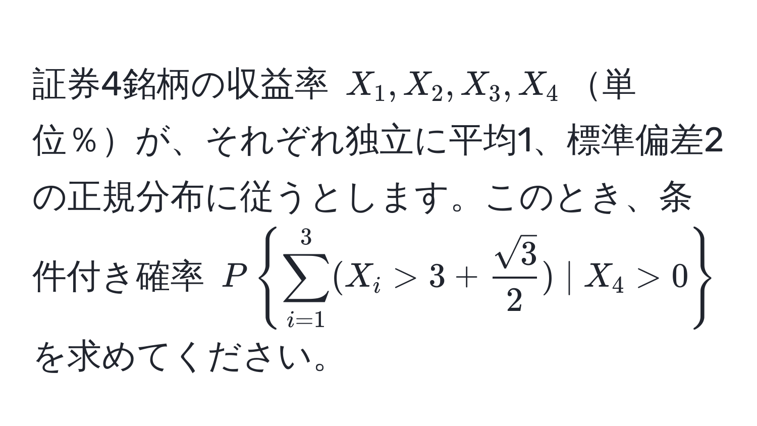 証券4銘柄の収益率 (X_1, X_2, X_3, X_4)単位％が、それぞれ独立に平均1、標準偏差2の正規分布に従うとします。このとき、条件付き確率 (P(sum_i=1)^3(X_i > 3 +  sqrt(3)/2 ) | X_4 > 0) を求めてください。