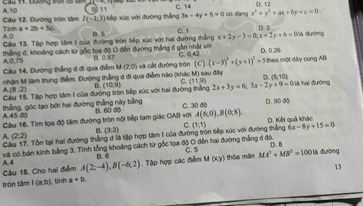 Cầu 11. Đường tròn có tâm 2(-4,3)
A.10 B 11 C. 14 D. 12
âu 12. Đường tròn tâm I(-1;3) tiếp xúc với đường thẳng 3x-4y+5=0 có dạng x^2+y^2+ax+by+c=0.
Tính a+2b+5c. D. 2
A.0 B. 5 C. 1 x+2y-3=0;x+2y+6=0 là đường
Cầu 13. Tập hợp tâm I của đường tròn tiếp xúc với hai đường thẳng
thẳng d, khoảng cách từ gốc tọa độ O đến đường thẳng d gần nhất với
A.0,75 B. 0,67 C. 0,42 D. 0,26
âu 14. Đường thẳng d đi qua điểm M(2;0) và cắt đường tròn (C):(x-3)^2+(y+1)^2=5 theo một dây cung AB
nhận M làm trung điểm. Đường thẳng d đi qua điểm nào (khác M) sau đây D. (5;10)
B. (10,9)
C. (11:9)
A. (8;2) là hai đường
Câu 15. Tập hợp tâm I của đường tròn tiếp xúc với hai đường thẳng 2x+3y=6;3x-2y+9=0
thẳng, góc tạo bởi hai đường thẳng này bằng C. 30 độ D. 90 độ
A.45 độ B. 60 độ
Câu 16. Tìm tọa độ tâm đường tròn nội tiếp tam giác OAB với A(6;0),B(0;8). D. Kết quả khác
C. (1;1)
B. (3;3)
C . Tồn tại hai đường thẳng d là tập hợp tâm I của đường tròn tiếp xúc với đường thẳng 6x-8y+15=0
A. (2;2)
và có bán kính bằng 3. Tính tổng khoảng cách từ gốc tọa độ O đến hai đường thẳng d đó. D. 8
B. 6 C. 5
A.4 . Tập hợp các điểm M(x;y) thỏa mãn MA^2+MB^2=100 là đường
Câu 18. Cho hai điểm A(2;-4),B(-6;2)
13
tròn tâm I(a;b) , tính a+b.