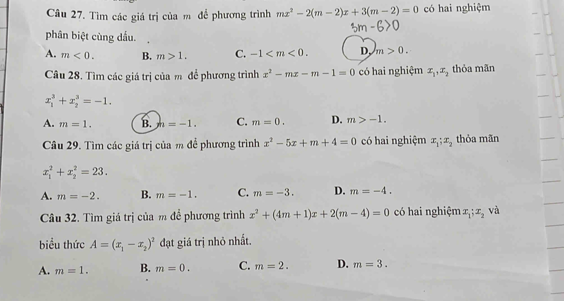 Tìm các giá trị của m để phương trình mx^2-2(m-2)x+3(m-2)=0 có hai nghiệm
phân biệt cùng dấu.
A. m<0</tex>. B. m>1. C. -1 . D, m>0. 
Câu 28. Tìm các giá trị của m để phương trình x^2-mx-m-1=0 có hai nghiệm x_1, x_2 thỏa mãn
x_1^(3+x_2^3=-1.
A. m=1. B. h=-1. C. m=0. D. m>-1. 
Câu 29. Tìm các giá trị của m để phương trình x^2)-5x+m+4=0 có hai nghiệm x_1; x_2 thỏa mãn
x_1^(2+x_2^2=23.
A. m=-2. B. m=-1. C. m=-3. D. m=-4. 
Câu 32. Tìm giá trị của m để phương trình x^2)+(4m+1)x+2(m-4)=0 có hai nghiệm x_1;x_2 và
biểu thức A=(x_1-x_2)^2 đạt giá trị nhỏ nhất.
A. m=1. B. m=0. C. m=2. D. m=3.