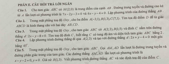 pHÀN e. CÂU HỏI tRả lời ngán 
Câu 1. Cho tam giác ABC có M(2;0) là trung điểm của cạnh AB. Đường trung tuyển và đường cao kẻ 
từ A lần lượt có phương trình là 7x-2y-3=0 và 6x-y-4=0. Lập phương trình của đường thẳng AB. 
Câu 2. Trong mặt phẳng toạ độ Oxy , cho ba điểm A(-3;1), B(1;3), C(7;1). Tìm tọa độ điểm D đề tứ giác
ABCD là hình thang cân với hai đáy AB, CD. 
Câu 3. Trong mặt phẳng toạ độ Oxy , cho tam giác ABC có A(2;2), B(1;5) và đinh C nằm trên đường 
thẳằng đ : 2x-y-8=0. Tìm toạ độ đỉnh C , biết rằng C có tung độ âm và diện tích tam giác ABC bằng 2. 
Câu 4. Lập phương trình đường thẳng đi qua A(2;3) và tạo với đường thẳng d : 2x+y-4=0 một góc 
bằng 45°. 
Câu 5. Trong mặt phẳng toạ độ Oxy , cho tam giác ABC. Gọi AM, AD lần lượt là đường trung tuyến và 
đường phân giác trong của tam giác. Các đường thẳng AM, AD lần lượt có phương trình là
x-y-2=0, y=0. Giả sử B(1;3). Viết phương trình đường thẳng AC và xác định toạ độ của điểm C.