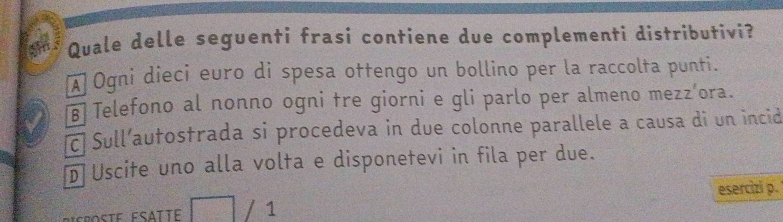 Quale delle seguenti frasi contiene due complementi distributivi?
À Ogni dieci euro di spesa ottengo un bollino per la raccolta punti.
Telefono al nonno ogni tre giorni e gli parlo per almeno mezz’ora.
c Sull´autostrada si procedeva in due colonne parallele a causa di un incid
D Uscite uno alla volta e disponetevi in fila per due.
esercizi p.
/ 1