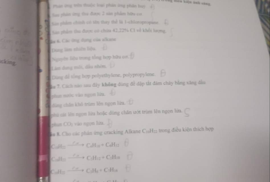 Phân ứng trên thui)c loại phản ứng phân huý 
Sau phản ứng thu được 2 sản phẩm hữu cơ. 
Sân phẩm chính có tên thay thể là 1 -chloropropane. 
Sân phẩm thu được có chứa 42, 22% C1 về khổi lượng. 
ám 6. Các ứng dụng của alkane 
Dùng làm nhiên liệu. 
cking. 
Nguyên liệu trung tổng hợp hữu cơ, 
Lim dung môi, dầu nhóm, 
Dùng để tổng hợp polyethylene, polypropylene. 
7. Cách nào sau đây không dùng đề dập tắt đám chảy bằng xăng dân 
phan nước vào ngọn lớa. 
dùng chân khô trùm lên ngọn lửa. 
phú cát lên ngọn lửa hoặc dùng chăn ướt trùm lên ngọn lửa. 
phun CO_2 vào ngọn lứa. 
ău 8. Cho các phản ứng cracking Alkane C_10H_22 trong điều kiện thích hợp
C_15H= xrightarrow CH_4C_4H_10+C_4H_12
C_10H_11to C_5H_11+C_5H_10
C_10H_12xrightarrow ?π C_3H_6+C_7H_16