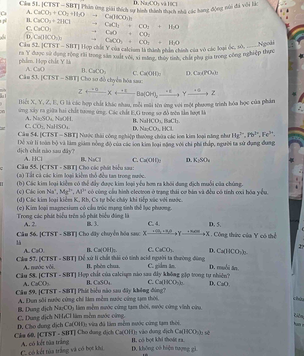 D. Na_2CO_3 và HCl
Câu 51. [CTST - SBT] Phản ứng giải thích sự h
pl B. CaCO_3+2HCl CaCO_3+CO_2+H_2Oto Ca(HCO_3)_2 h thạch nhũ các hang động núi đá vôi là:
Ca A.
C. CaCO_3
to CaCl_2+CO_2+H_2O
uối D. Ca(HCO_3)_2 to CaO+CO_2
to CaCO_3+CO_2+H_2O
Câu 52. [CTST-SBT] | Hợp chất Y của calcium là thành phần chính của vỏ các loại ốc, sò, .......Ngoài
ra Y được sử dụng rộng rãi trong sản xuất vôi, xi măng, thủy tinh, chất phụ gia trong công nghiệp thực
phẩm. Hợp chất Y là
A. CaO B. CaCO_3 C. Ca(OH)_2 D. Ca_3(PO_4)_2
Câu 53 [CTST-SBT] Cho sơ đồ chyển hóa sau:
nite
ẫu I
Zrightarrow  * _ +E Ba(OH)_2xrightarrow +EYxrightarrow +GZ
Biết X, Y, Z, E, G là các hợp chất khác nhau, mỗi mũi tên ứng với một phương trình hóa học của phản
on ứng xảy ra giữa hai chất tương ứng. Các chất E,G trong sơ đồ trên lần lượt là
A. Na_2SO_4, NaOH
B. NaHCO_3,BaCl_2.
tan C. CO_2, NaHSO₄.
D. Na_2CO_3,HCl.
Câu 54. [CTST - SBT] Nước thải công nghiệp thường chứa các ion kim loại năng như Hg^(2+),Pb^(2+),Fe^(3+).
Để xử lí toàn bộ và làm giảm nồng độ của các ion kim loại nặng với chi phí thấp, người ta sử dụng dung
dịch chất nào sau đây?
A. HCl B. NaC C. Ca(OH)_2 D. K_2SO_4
C Câu 55. [CTST - SBT] Cho các phát biểu sau:
(a) Tất cả các kim loại kiềm thổ đều tan trong nước.
II (b) Các kim loại kiềm có thể đầy được kim loại yếu hơn ra khỏi dung dịch muối của chúng.
(c) Các ion Na^+,Mg^(2+),Al^(3+) có cùng cầu hình electron ở trạng thái cơ bản và đều có tính oxi hóa yếu.
(d) Các kim loại kiểm K, Rb, Cs tự bốc cháy khi tiếp xúc với nước.
(e) Kim loại magnesium có cấu trúc mạng tinh thể lục phương.
Trong các phát biểu trên số phát biểu đúng là
A. 2. B. 3. C. 4. D. 5.
Câu 56. [CTST - SBT] Cho dãy chuyển hóa sau: X- Xxrightarrow +CO_2+H_2OY_ +NaOH X X. Công thức của Y có thể
là
2N
A. CaO. B. Ca(OH)_2. C. CaCO_3. D. Ca(HCO_3)_2.
Câu 57. [CTST - SBT] Để xử lí chất thải có tính acid người ta thường dùng
A. nước vôi. B. phèn chua. C. giấm ăn. D. muối ăn.
Câu 58. [CTST - SBT] Hợp chất của calcium nào sau dây không gặp trong tự nhiên?
A. CaCO_3. B. CaSO_4. C. Ca(HCO_3)_2. D. CaO.
Câu 59. [CTST - SBT] Phát biểu nào sau dây không đúng?
A. Đun sôi nước cứng chỉ làm mềm nước cứng tạm thời. chứa
B. Dung dịch Na_2CO_3 làm mềm nước cứng tạm thời, nước cứng vĩnh cửu.
C. Dung dịch NH₄Cl làm mềm nước cứng. Riên
D. Cho dung dịch Ca(OH)_2 2 vừa đủ làm mềm nước cứng tạm thời.  un  r
Câu 60. [CTST - SBT] Cho dung dịch Ca(OH) 2 vào dung dịch Ca(HCO_3) swidehat e
A. có kết tủa trắng B. có bọt khí thoát ra.
C. có kết tủa trắng và có bọt khí. D. không có hiện tượng gì.