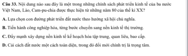 Nội dung nào sau đây là một trong những chính sách phát triển kinh tế của ba nước
Việt Nam, Lào, Cam-pu-chia được thực hiện từ những năm 80 của thế ki XX?
A. Lựa chọn con đường phát triển đất nước theo hướng xã hội chủ nghĩa.
B. Tiến hành công nghiệp hóa, từng bước chuyển sang nền kinh tế thị trường.
C. Đầy mạnh xây dựng nền kinh tế kể hoạch hóa tập trung, quan liêu, bao cấp.
D. Cải cách đất nước một cách toàn diện, trong đó đổi mới chính trị là trọng tâm.