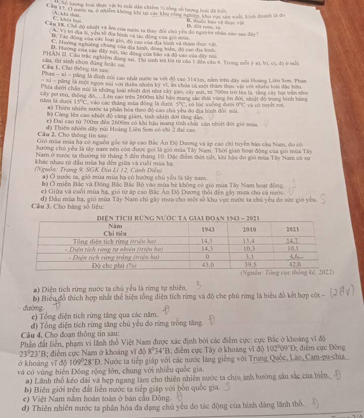 D. Số lượng loài thực vật bị mất dân chiếm ½ tổng số lượng loài đã biết
Cần 17, O nược ta, ở nhiêm không khi tại các khu công nghiệp, khu vực sân xuất, kinh doanh là đo
A. khí thái
C. khói bui
B. thuộc báo vệ thực vật
D. đôt rom. rạ.
Cầu 18. Chế độ nhiệt và ẩm của nước ta thay đổi chủ yếu do nguyên nhân nào sau đây?
A. Vị trì địa li, yêu tổ địa hình và tác động của gió mùa.
B. Tác động của các loại gió, độ cao của địa hình và thám thực vật.
C. Hướng nghiêng chung của địa hình, dòng biên, độ cao địa hình
D. Hướng của các dây núi, tác động của bão và độ cao của đây núi
PHAN II, Cầu trắc nghiệm dùng sai. Thị sinh tra lời từ cầu 1 đến câu 4. Trong mỗi ý a), b), c), đ) ở mỗi
cāu, thí sinh chọn đúng hoặc sai
Câu 1. Cho thông tin sau:
Phan - xi - păng là đính núi cao nhất nước ta với độ cao 3143m, nằm trên dây núi Hoàng Liên Sơn. Phan
- Xỉ - pâng là một ngọn núi với thiên nhiên kỳ vĩ, ăn chứa cã một thàm thực vật với nhiều loài đặc hữu
Phía dưới chân núi là những loài nhiệt đới như cây gao, cây mit, từ 700m trở lên là tàng cây hạt trần như
cây pơ mu, thông đỏ,.Lên cao trên 2600m khí hậu mang sắc thái vùng ôn đới, nhiệt độ trung bình hàng
năm là dưới 15°C , vào các tháng mùa đông là đưới 5°C , có lúc xuống dưới 0°C và có tuyết rơi.
#) Thiên nhiên nước ta phân hóa theo độ cao chù yểu do địa hình đồi núi
b) Cảng lên cao nhiệt độ cảng giảm, tính nhiệt đới tăng dân.
c) Đai cao từ 700m đến 2600m có khí hậu mang tính chất cận nhiệt đới giỏ mùa.
d) Thiên nhiên dãy núi Hoàng Liên Sơn có chỉ 2 đai cao.
Câu 2. Cho thông tin sau:
Gió mùa mùa hạ có nguồn gốc từ áp cao Bắc Ân Độ Dương và áp cao chi tuyển bản cầu Nam, do có
hướng chủ yểu là tây nam nên còn được gọi là gió mùa Tây Nam. Thời gian hoạt động của gió mùa Tây
Nam ở nước ta thường từ tháng 5 đến tháng 10. Đặc điểm thời tiết, khí hậu do gió mùa Tây Nam có sự
khác nhau từ đầu mùa hạ đến giữa và cuối mùa hạ.
(Nguồn: Trang 9, SGK Đia Lỉ 12, Cánh Diều)
a) Ở nước ta, gió mùa mùa hạ có hướng chù yếu là tây nam.
b) Ở miền Bắc và Đông Bắc Bắc Bộ vào mùa hè không có gió mùa Tây Nam hoạt động
c) Giữa và cuối mùa hạ, gió từ áp cao Bắc Ấn Độ Dương thổi đến gây mưa cho cả nước.
d) Đầu mùa hạ, gió mùa Tây Nam chỉ gây mưa cho một số khu vực nước ta chủ yếu do sức gió yếu.
Câu 3. Cho bảng số liệu:
a) Diện tích rừng nước ta chủ yểu là rừng tự nhiên.
b) Biểu đồ thích hợp nhất thể hiện tổng diện tích rừng và độ che phủ rừng là biểu đồ kết hợp cột -
đường.
c) Tổng diện tích rừng tăng qua các năm.
d) Tổng diện tích rừng tăng chù yểu do rừng trỗng tăng.
Câu 4. Cho đoạn thông tin sau:
Phần đất liển, phạm vi lãnh thổ Việt Nam được xác định bởi các điểm cực: cực Bắc ở khoảng vĩ độ
23°23°B; điểm cực Nam ở khoảng vĩ độ 8^034^(·)B; điểm cực Tây ở khoảng vĩ độ 102°09°D; điểm cực Đông
ở khoảng vĩ độ 109°28^,D. Nước ta tiếp giáp với các nước láng giềng với Trung Quốc, Lão, Cam-pu-chia
và có vùng biển Đông rộng lớn, chung với nhiễu quốc gia.
a) Lãnh thổ kéo dài và hẹp ngang làm cho thiên nhiên nước ta chịu ánh hưởng sâu sắc của biển.
b) Biên giới trên đất liền nước ta tiếp giáp với bốn quốc gia.
c) Việt Nam nằm hoàn toàn ở bán cầu Đông.
d) Thiên nhiên nước ta phân hóa đa dạng chủ yếu do tác động của hình dáng lãnh thổ.