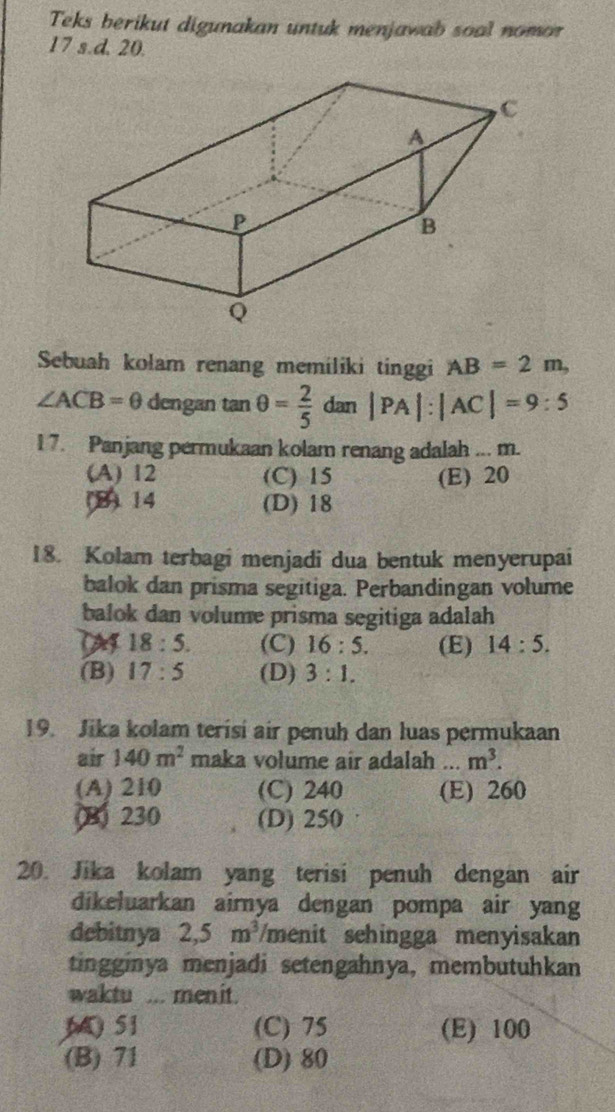 Teks berikut digunakan untuk menjawab soal nomor
17 s.d. 20.
Sebuah kolam renang memiliki tinggi AB=2m,
∠ ACB=θ dengan tan θ = 2/5  dan |PA|:|AC|=9:5
1 7. Panjang permukaan kolam renang adalah ... m.
(A) 12 (C) 15 (E) 20
(B) 14 (D) 18
18. Kolam terbagi menjadi dua bentuk menyerupai
balok dan prisma segitiga. Perbandingan volume
balok dan volume prisma segitiga adalah
18:5. (C) 16:5. (E) 14:5.
(B) 17:5 (D) 3:1. 
19. Jika kolam terisi air penuh dan luas permukaan
air 140m^2 maka volume air adalah ... m^3.
(A) 210 (C) 240 (E) 260
B) 230 (D) 250
20. Jika kolam yang terisi penuh dengan air
dikeluarkan airnya dengan pompa air yang
debitnya 2,5m^3 /menit sehingga menyisakan
tingginya menjadi setengahnya, membutuhkan
waktu ... menit.
M 51 (C) 75 (E) 100
(B) 71 (D) 80