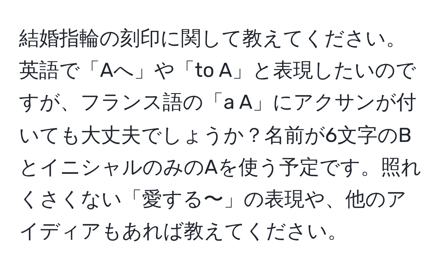 結婚指輪の刻印に関して教えてください。英語で「Aへ」や「to A」と表現したいのですが、フランス語の「a A」にアクサンが付いても大丈夫でしょうか？名前が6文字のBとイニシャルのみのAを使う予定です。照れくさくない「愛する〜」の表現や、他のアイディアもあれば教えてください。