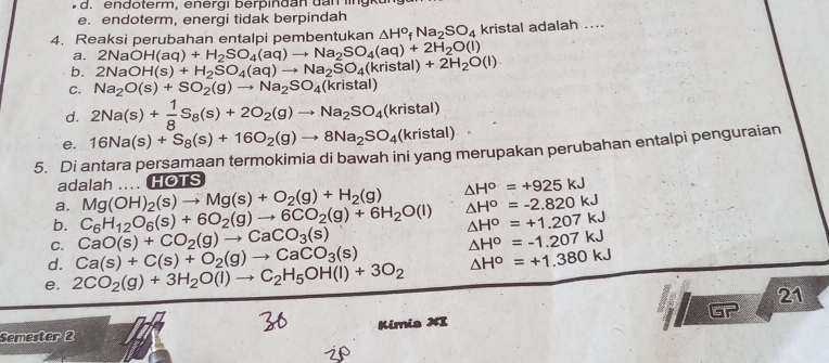 en doterm, energi berp in d an dan  l  u
e. endoterm, energi tidak berpindah
4. Reaksi perubahan entalpi pembentukan △ H^o_fNa_2SO_4 kristal adalah ....
a. 2NaOH(aq)+H_2SO_4(aq)to Na_2SO_4(aq)+2H_2O(l)
b. 2NaOH(s)+H_2SO_4(aq)to Na_2SO_4(kristal)+2H_2O(l)
C. Na_2O(s)+SO_2(g)to Na_2SO_4(kristal)
d. 2Na(s)+ 1/8 S_8(s)+2O_2(g)to Na_2SO_4(kristal)
5. Di antara persamaan termokimia di bawah ini yang merupakan perubahan entalpi penguraian e. 16Na(s)+S_8(s)+16O_2(g)to 8Na_2SO_4(kristal)
adalah .... HOTS
a. Mg(OH)_2(s)to Mg(s)+O_2(g)+H_2(g) △ H^o=+925kJ
b. C_6H_12O_6(s)+6O_2(g)to 6CO_2(g)+6H_2O(l) △ H^o=-2.820kJ
△ H^o=+1.207kJ
C. CaO(s)+CO_2(g)to CaCO_3(s)
d. Ca(s)+C(s)+O_2(g)to CaCO_3(s) △ H^o=-1.207kJ
e. 2CO_2(g)+3H_2O(l)to C_2H_5OH(l)+3O_2 △ H^o=+1.380kJ
21
z6
Semester 2 Kimia XI of