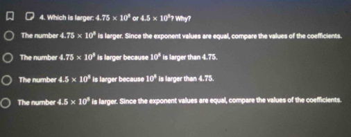 Which is larger: 4.75* 10^8 or 4.5* 10^87Wm a
The number 4.75* 10^8 is larger. Since the exponent values are equal, compare the values of the coefficients.
The number 4.75* 10^8 is larger because 10^8 is larger than 4.75.
The number 4.5* 10^8 is larger because 10^8 is larger than 4.75.
The number 4.5* 10^8 is larger. Since the exponent values are equal, compare the values of the coefficients.