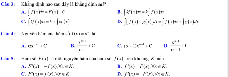 Khẳng định nào sau đây là khẳng định sai?
A. ∈t f(x)dx=F(x)+C B. ∈t kf(x)dx=k∈t f(x)dx
C. ∈t kf(x)dx=k+∈t kf(x) ∈t [f(x)+g(x)]dx=∈t f(x)dx+∈t g(x)dx
D.
Câu 4: Nguyên hàm của hàm số f(x)=x^(alpha) là:
A. alpha x^(alpha -1)+C B.  (x^(a+1))/a+1 +C C. (alpha +1)x^(alpha +1)+C D.  (x^(a-1))/a-1 +C
Câu 5: Hàm số F(x) là một nguyên hàm của hàm số f(x) trên khoảng K nếu
A. F'(x)=-f(x), forall x∈ K. B. f'(x)=F(x), forall x∈ K.
C. F'(x)=f(x), forall x∈ K. D. f'(x)=-F(x), forall x∈ K.