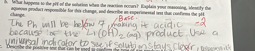 What happens to the pH of the solution when the reaction occurs? Explain your reasoning, identify the 
aqueous product responsible for this change, and describe an experimental test that confirms the pH 
change. 
Describe the positive test that can be used to confirm the t