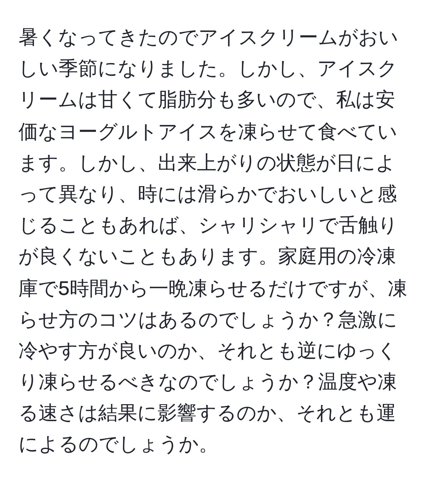 暑くなってきたのでアイスクリームがおいしい季節になりました。しかし、アイスクリームは甘くて脂肪分も多いので、私は安価なヨーグルトアイスを凍らせて食べています。しかし、出来上がりの状態が日によって異なり、時には滑らかでおいしいと感じることもあれば、シャリシャリで舌触りが良くないこともあります。家庭用の冷凍庫で5時間から一晩凍らせるだけですが、凍らせ方のコツはあるのでしょうか？急激に冷やす方が良いのか、それとも逆にゆっくり凍らせるべきなのでしょうか？温度や凍る速さは結果に影響するのか、それとも運によるのでしょうか。