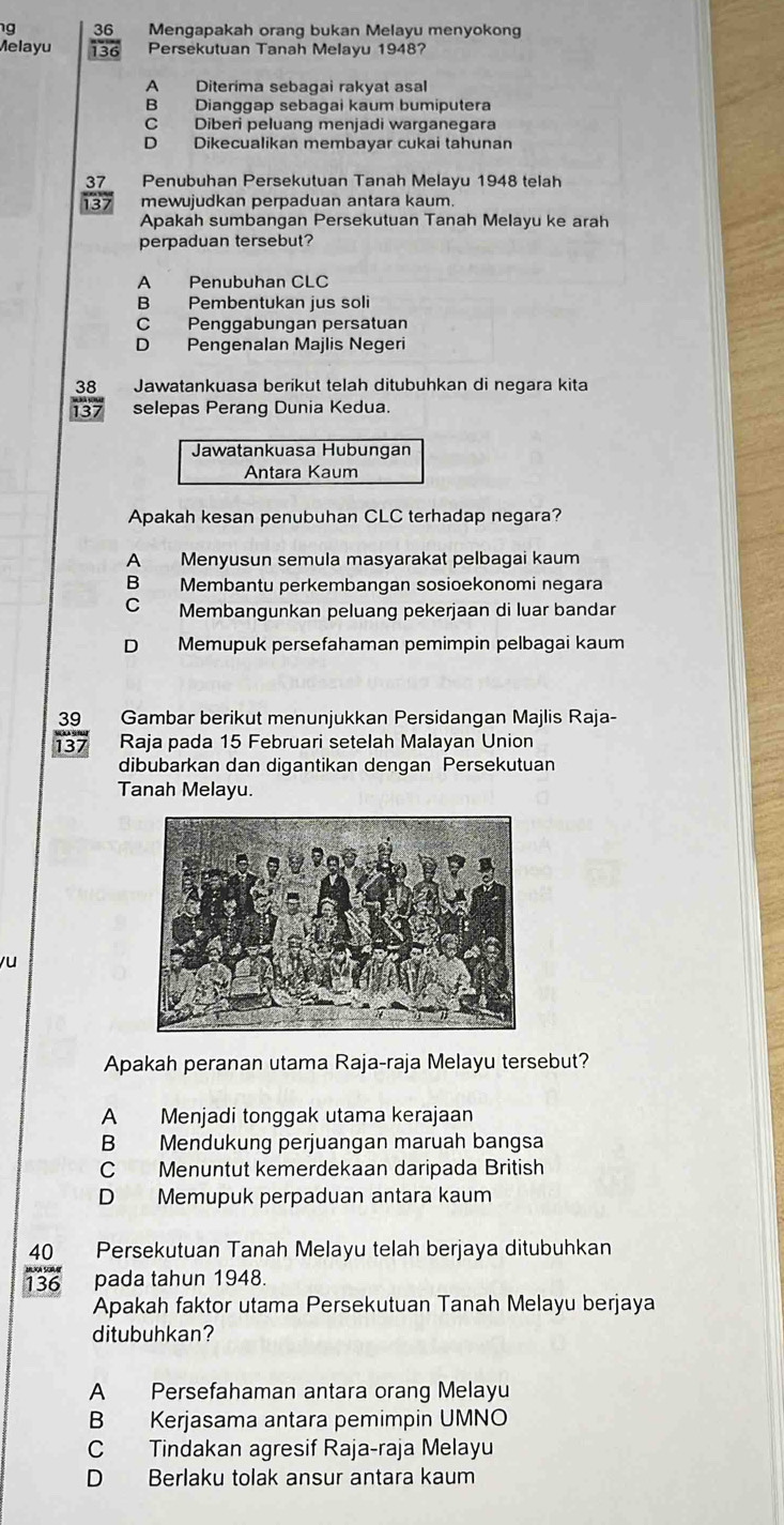 Mengapakah orang bukan Melayu menyokong
Melayu  36/136  Persekutuan Tanah Melayu 1948?
A Diterima sebagai rakyat asal
B Dianggap sebagai kaum bumiputera
C Diberi peluang menjadi warganegara
D Dikecualikan membayar cukai tahunan
37 Penubuhan Persekutuan Tanah Melayu 1948 telah
137 mewujudkan perpaduan antara kaum.
Apakah sumbangan Persekutuan Tanah Melayu ke arah
perpaduan tersebut?
A Penubuhan CLC
B Pembentukan jus soli
C Penggabungan persatuan
D Pengenalan Majlis Negeri
38 Jawatankuasa berikut telah ditubuhkan di negara kita
137 selepas Perang Dunia Kedua.
Jawatankuasa Hubungan
Antara Kaum
Apakah kesan penubuhan CLC terhadap negara?
A Menyusun semula masyarakat pelbagai kaum
B Membantu perkembangan sosioekonomi negara
C Membangunkan peluang pekerjaan di luar bandar
D Memupuk persefahaman pemimpin pelbagai kaum
39 Gambar berikut menunjukkan Persidangan Majlis Raja-
137 Raja pada 15 Februari setelah Malayan Union
dibubarkan dan digantikan dengan Persekutuan
Tanah Melayu.
yu
Apakah peranan utama Raja-raja Melayu tersebut?
A Menjadi tonggak utama kerajaan
B Mendukung perjuangan maruah bangsa
C Menuntut kemerdekaan daripada British
D Memupuk perpaduan antara kaum
40 Persekutuan Tanah Melayu telah berjaya ditubuhkan
136 pada tahun 1948.
Apakah faktor utama Persekutuan Tanah Melayu berjaya
ditubuhkan?
A Persefahaman antara orang Melayu
B Kerjasama antara pemimpin UMNO
C Tindakan agresif Raja-raja Melayu
D Berlaku tolak ansur antara kaum