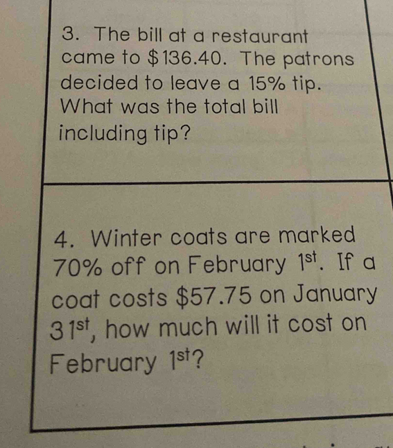 The bill at a restaurant 
came to $136.40. The patrons 
decided to leave a 15% tip. 
What was the total bill 
including tip? 
4. Winter coats are marked
70% off on February 1^(st). If a 
coat costs $57.75 on January
31^(st) , how much will it cost on 
February 1^(st) ?