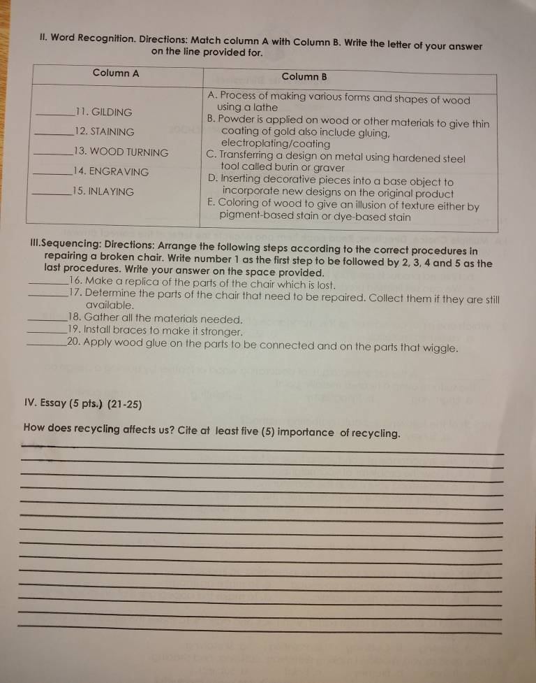 Word Recognition. Directions: Match column A with Column B. Write the letter of your answer 
on the line provided for. 
III.Sequencing: Directions: Arrange the following steps according to the correct procedures in 
repairing a broken chair. Write number 1 as the first step to be followed by 2, 3, 4 and 5 as the 
last procedures. Write your answer on the space provided. 
_16. Make a replica of the parts of the chair which is lost. 
_17. Determine the parts of the chair that need to be repaired. Collect them if they are still 
available. 
_18. Gather all the materials needed. 
_19. Install braces to make it stronger. 
_20. Apply wood glue on the parts to be connected and on the parts that wiggle. 
IV. Essay (5 pts.) (21-25) 
_ 
How does recycling affects us? Cite at least five (5) importance of recycling. 
_ 
_ 
_ 
_ 
_ 
_ 
_ 
_ 
_ 
_ 
_ 
_ 
_
