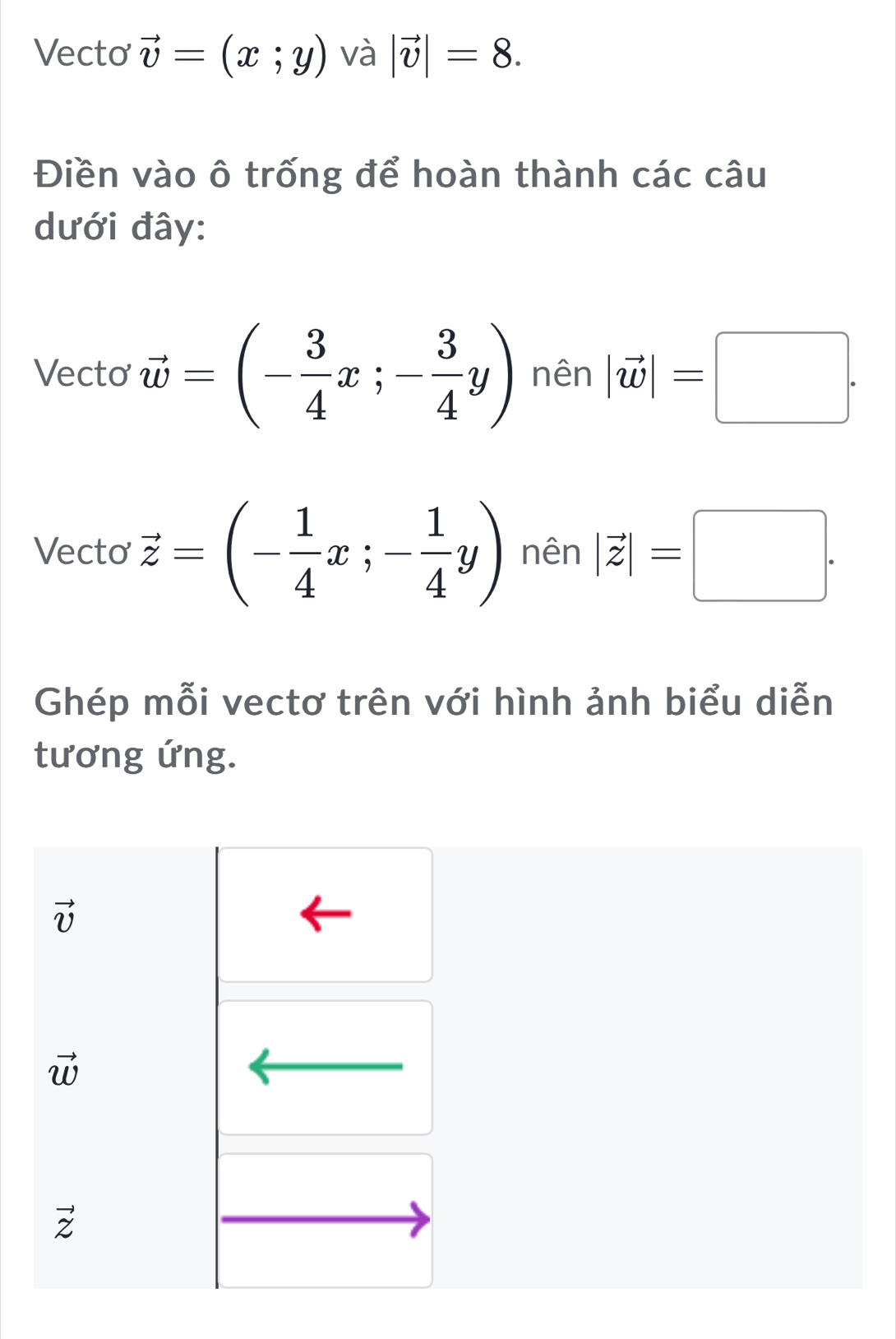 Vecto vector v=(x;y) và |vector v|=8. 
Điền vào ô trống để hoàn thành các câu
dưới đây:
Vecto vector w=(- 3/4 x;- 3/4 y) nên |vector w|=□. 
Vecto vector z=(- 1/4 x;- 1/4 y) nên |vector z|=□. 
Ghép mỗi vectơ trên với hình ảnh biểu diễn
tương ứng.
vector v
vector w
vector z