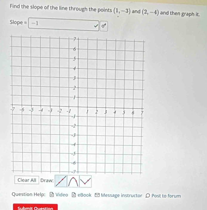 Find the slope of the line through the points (1,-3) and (2,-4) and then graph it.
Slope = -1
sigma^6
Clear All Draw: 
Question Help: Video eBook - Message instructor D Post to forum 
Submit Ouestion