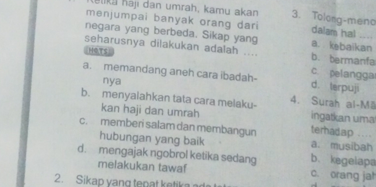 elika haji dan umrah, kamu akan 3. Tolong-meno
menjumpai banyak orang dari
dalam hal
negara yang berbeda. Sikap yang a. kebaikan
seharusnya dilakukan adalah .... b. bermanfa
HOTS
c. pelangga
a. memandang aneh cara ibadah- d. terpuji
nya
b. menyalahkan tata cara melaku- 4. Surah al-Mā
kan haji dan umrah
ingatkan uma
c. memberi salam dan membangun ``..
terhadap
hubungan yang baik a. musibah
d. mengajak ngobrol ketika sedang
b. kegelapa
melakukan tawaf c. orang jah
2. Sikap yang tepat ketika ad