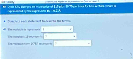 HReady Understand Algebroic Expressions - Qui - Leve 
◀ Cycle City charges an initial price of $15 plus $0.75 per hour for bike rentals, which is 
represented by the expression 1b-0.7=
Complete each statement to describe the terms. 
4 The variable à represents 7
The constant 15 represents | 7
The variable term 0.75h represents