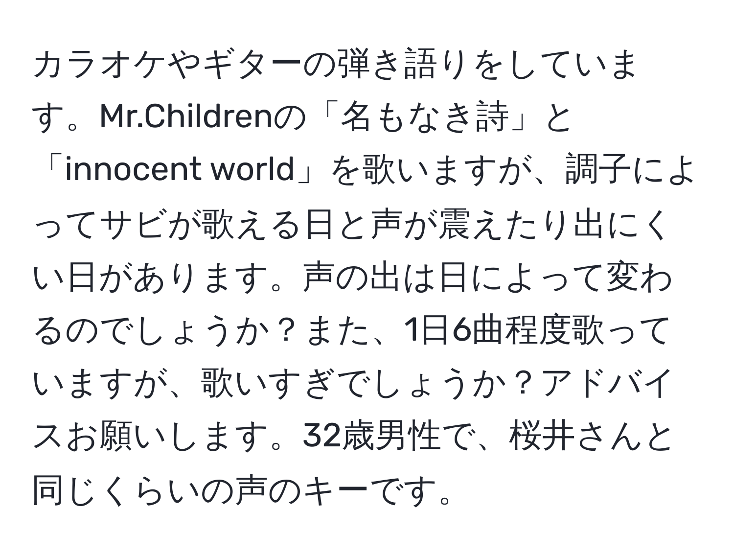 カラオケやギターの弾き語りをしています。Mr.Childrenの「名もなき詩」と「innocent world」を歌いますが、調子によってサビが歌える日と声が震えたり出にくい日があります。声の出は日によって変わるのでしょうか？また、1日6曲程度歌っていますが、歌いすぎでしょうか？アドバイスお願いします。32歳男性で、桜井さんと同じくらいの声のキーです。