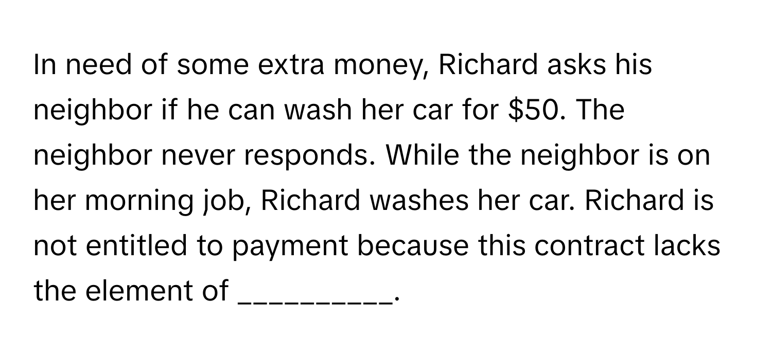 In need of some extra money, Richard asks his neighbor if he can wash her car for $50. The neighbor never responds. While the neighbor is on her morning job, Richard washes her car. Richard is not entitled to payment because this contract lacks the element of __________.