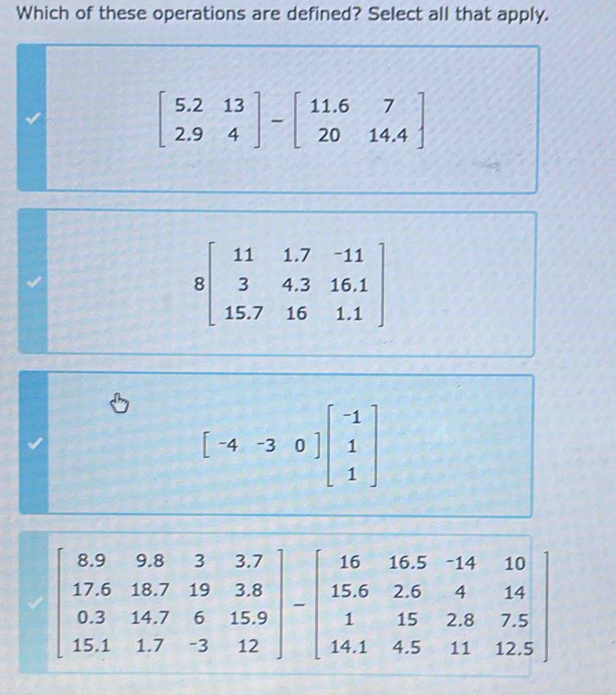 Which of these operations are defined? Select all that apply.
beginbmatrix 5.2&13 2.9&4endbmatrix -beginbmatrix 11.6&7 20&14.4endbmatrix
beginbmatrix -4&-3&0endbmatrix beginbmatrix -1 1 1endbmatrix