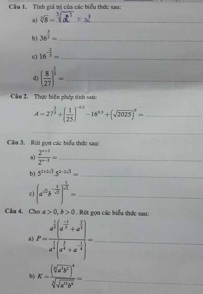 Tính giá trị của các biểu thức sau: 
a) sqrt[3](8)= _ 
b) 36^(frac 3)2= _ 
c) 16^(-frac 2)5= _ 
d) ( 8/27 )^ 2/3 = _ 
Câu 2. Thực hiện phép tính sau:
A=27^(frac 2)3+( 1/25 )^-0.2-16^(0.5)+(sqrt(2025))^0= _ 
_ 
Câu 3. Rút gọn các biểu thức sau: 
a)  (2^(x+3))/2^(x-3) = _ 
b) 5^(2+2sqrt(3)).5^(2-2sqrt(3))= _ 
c) (a^(sqrt(2))b^(-frac 5)sqrt(2))^ 1/sqrt(2) = _ 
Câu 4. Cho a>0, b>0. Rút gọn các biểu thức sau: 
a) P=frac a^(frac 1)3(a^(frac -1)3+a^(frac 2)3)a^(frac 1)3(a^(frac 1)4+a^(-frac 1)4)= _ 
b) K=frac (sqrt[4](a^3b^2))^4sqrt[3](sqrt a^(12)b^6)= _