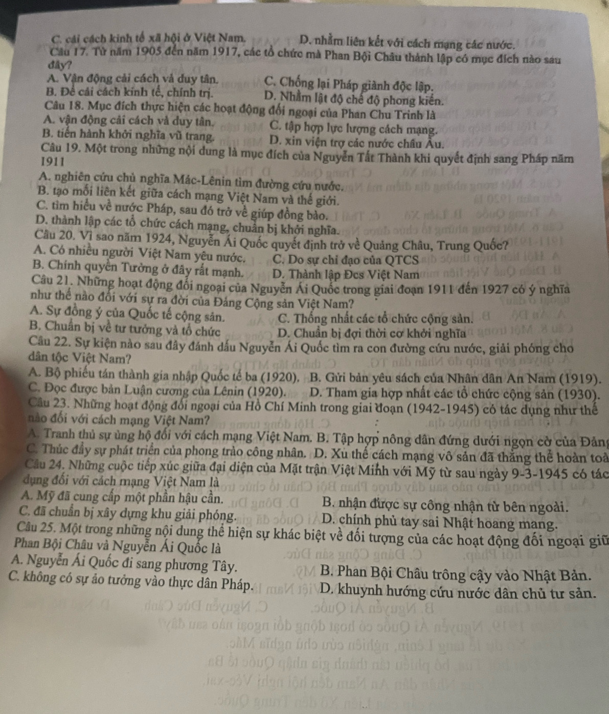 C. cái cách kinh tổ xã hội ở Việt Nam. D. nhằm liên kết với cách mạng các nước.
Câu 17. Từ năm 1905 đến năm 1917, các tổ chức mà Phan Bội Châu thành lập có mục đích nào sau
dây?
A. Vận động cải cách và duy tân. C. Chống lại Pháp giành độc lập.
B. Đề cái cách kính tế, chính trị. D. Nhằm lật độ chế độ phong kiến.
Câu 18. Mục đích thực hiện các hoạt động đối ngoại của Phan Chu Trinh là
A. vận động cải cách và duy tân. C. tập hợp lực lượng cách mạng.
B. tiến hành khởi nghĩa vũ trang. D. xin viện trợ các nước châu Âu.
Câu 19. Một trong những nội dung là mục đích của Nguyễn Tất Thành khi quyết định sang Pháp năm
1911
A. nghiên cứu chủ nghĩa Mác-Lênin tìm đường cứu nước.
B. tạo mối liên kết giữa cách mạng Việt Nam và thế giới.
C. tìm hiểu về nước Pháp, sau đó trở về giúp đồng bào.
D. thành lập các tổ chức cách mạng, chuẩn bị khởi nghĩa.
Cầu 20. Vì sao năm 1924, Nguyễn Ái Quốc quyết định trở về Quảng Châu, Trung Quốc?
A. Có nhiều người Việt Nam yêu nước. C. Do sự chi đạo của QTCS
B. Chính quyền Tưởng ở đây rất mạnh. D. Thành lập Đcs Việt Nam
Câu 21. Những hoạt động đổi ngoại của Nguyễn Ái Quốc trong giai đoạn 1911 đến 1927 có ý nghĩa
như thế nào đối với sự ra đời của Đảng Cộng sản Việt Nam?
A. Sự đồng ý của Quốc tế cộng sân. C. Thống nhất các tổ chức cộng sản.
B. Chuẩn bị về tư tưởng và tổ chức D. Chuẩn bị đợi thời cơ khởi nghĩa
Câu 22. Sự kiện nào sau đây đánh dấu Nguyễn Ái Quốc tìm ra con đường cứu nước, giải phóng cho
dân tộc Việt Nam?
A. Bộ phiếu tán thành gia nhập Quốc tế ba (1920). B. Gửi bản yêu sách của Nhân dân An Nam (1919).
C. Đọc được bản Luận cương của Lênin (1920).  D. Tham gia hợp nhất các tổ chức cộng sản (1930).
Câu 23. Những hoạt động đối ngoại của Hồ Chí Minh trong giai đoạn (1942-1945) có tác dụng như thế
đo đối với cách mạng Việt Nam?
A. Tranh thủ sự ủng hộ đổi với cách mạng Việt Nam. B. Tập hợp nông dân đứng dưới ngọn cờ của Đảng
C. Thúc đầy sự phát triển của phong trào công nhân. D. Xu thế cách mạng vô sản đã thắng thể hoàn toà
Cầu 24. Những cuộc tiếp xúc giữa đại diện của Mặt trận Việt Minh với Mỹ từ sau ngày 9-3-1945 có tác
dụng đối với cách mạng Việt Nam là
A. Mỹ đã cung cấp một phần hậu cần. B. nhận được sự công nhận từ bên ngoài.
C. đã chuẩn bị xây dựng khu giải phóng. D. chính phủ tay sai Nhật hoang mạng.
Câu 25. Một trong những nội dung thể hiện sự khác biệt về đối tượng của các hoạt động đối ngoại giữ
Phan Bội Châu và Nguyễn Ái Quốc là
A. Nguyễn Ái Quốc đi sang phương Tây.  B. Phan Bội Châu trông cậy vào Nhật Bản.
C. không có sự ảo tưởng vào thực dân Pháp.
D. khuynh hướng cứu nước dân chủ tư sản.