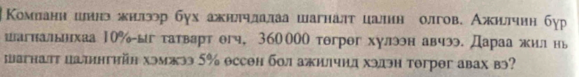 Κомланн шинэ жилэр бух ажилηлалаа шагналт цалиη олгов. Ажиллчнη бур 
шагнальхаа 10% ыг татварт θгч, 360000 тθгрθг хулэн авчэ. Дараа жил нь 
шагнат цаингηйη хэмжээ 5% оссен бол ажилчид хэдэн тогрθг авах вэ?