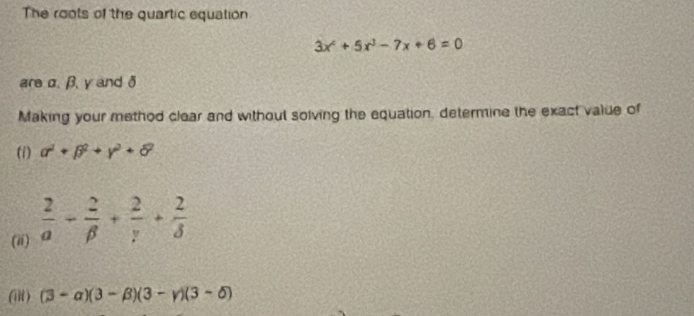 The roots of the quartic equation
3x^2+5x^3-7x+6=0
areα. β, y and δ
Making your method clear and without solving the equation, determine the exact value of 
(i) a^2+beta^2+gamma^2+delta^2
(ii)  2/a + 2/beta  + 2/gamma  + 2/delta  
(iR ) (3-alpha )(3-beta )(3-gamma )(3-delta )