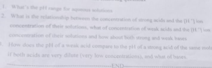 What’s the pH range for aqueous solutions 
2. What is the relationship between the concentration of strong acids and the [H "] ion 
concentration of their solutions, what of concentration of weak acids and the [H "] ion 
concentration of their solutions and how about both strong and weak bases 
3. How does the pH of a weak acid compare to the pH of a strong acid of the same mola 
if both acids are very dilute (very low concentrations), and what of bases. 
_ 
_END