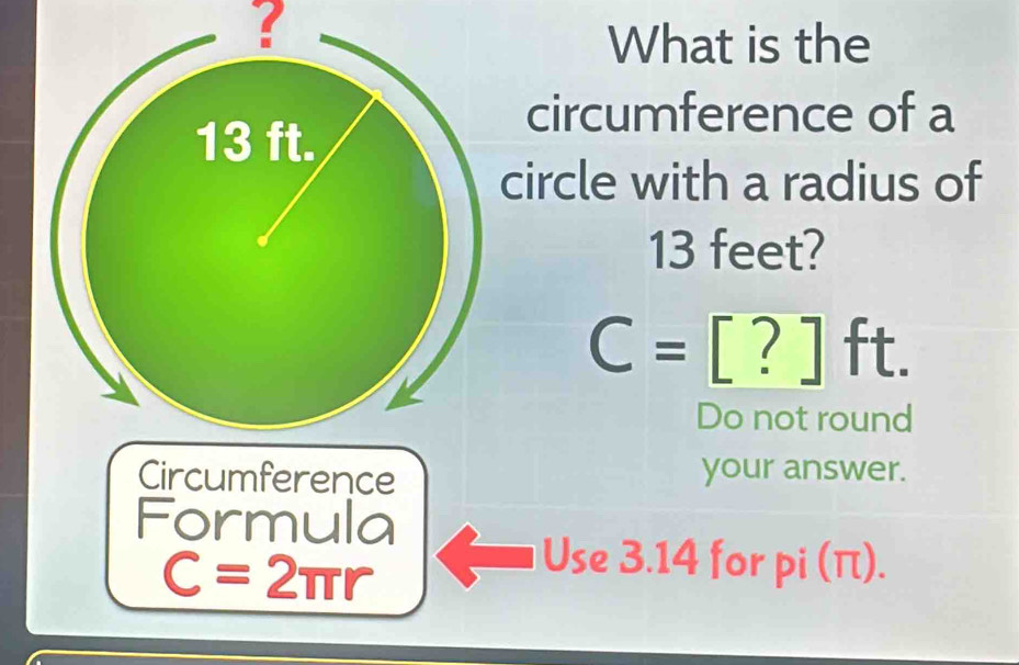 ? 
What is the 
circumference of a 
circle with a radius of
13 feet?
C=[?]ft. 
Do not round 
Circumference your answer. 
Formula
C=2π r
Use 3.14 for pi (π).