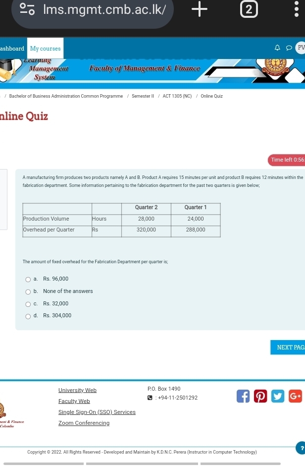 lms.mgmt.cmb.ac.lk/ + 2
ashboard My courses
Learning
Management Faculty of Management & Finance
System
/ Bachelor of Business Administration Common Programme / Semester II / ACT 1305 (NC) / Online Quiz
nline Quiz
Time left 0:56
A manufacturing firm produces two products namely A and B. Product A requires 15 minutes per unit and product B requires 12 minutes within the
fabrication department. Some information pertaining to the fabrication department for the past two quarters is given below;
The amount of fixed overhead for the Fabrication Department per quarter is;
a. Rs. 96,000
b. None of the answers
c. Rs. 32,000
d. Rs. 304,000
NEXT PAG
University Web P.O. Box 1490
Faculty Web ： +94-11-2501292 f D G+
Single Sign-On (SSO) Services
alumle mení & Finunie Zoom Conferencing
?
Copyright © 2022, All Rights Reserved - Developed and Maintain by K.D.N.C. Perera (Instructor in Computer Technology)