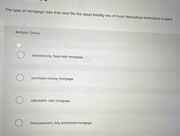 The type of mortgage loan that best fits the asset-liability mix of most depository institutions is a(an)
Multiple Choice
interest-only, fixed-rate mortgage.
purchase-money mortgage.
adjustable rate mortgage.
fixed-payment, fully amortized mortgage.