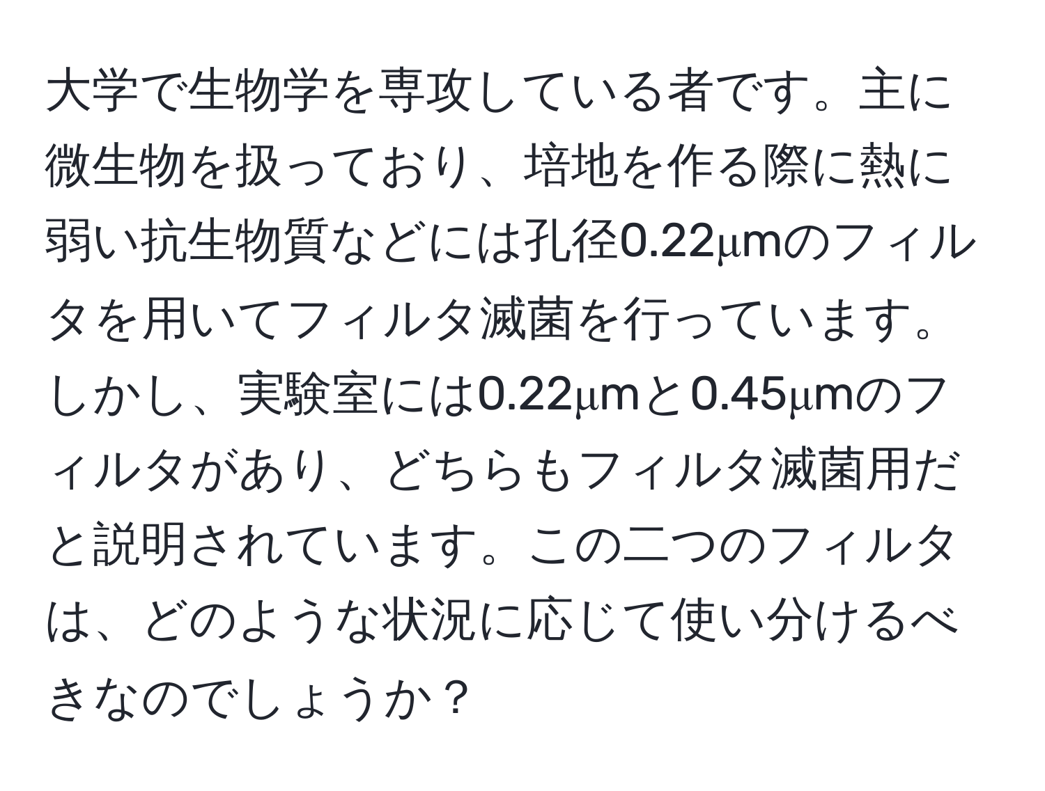 大学で生物学を専攻している者です。主に微生物を扱っており、培地を作る際に熱に弱い抗生物質などには孔径0.22μmのフィルタを用いてフィルタ滅菌を行っています。しかし、実験室には0.22μmと0.45μmのフィルタがあり、どちらもフィルタ滅菌用だと説明されています。この二つのフィルタは、どのような状況に応じて使い分けるべきなのでしょうか？