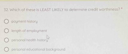 Which of these is LEAST LIKELY to determine credit worthiness? *
payment history
length of employment
personal health history
personal educational background