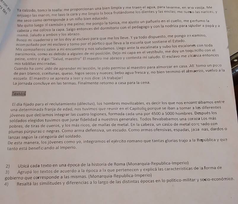 Ya calzado, tomɔ la toalla: me proporcionan una bien limpia y me traen el agua, para lavarme, en una vasija. Me
enjuago las maños, me lavo la cara y me limpio la boca frotándome los dientes y las encías; me sueño las narices, y
me seco como crresponde a un niño bien educado.
Me quito luego el camisón y me peino; me pongo la túnica, me ajusto un pañuelo en el cuello, me perfumo la
cabeza y me coloco la capa. Salgo entonces del dormitorio con el pedagogo y con la nodriza para sąludar a papá y a
mamá. Saludo a ambos y los abrazo.
Busco mi cuaderno y se los doy al esclavo para que me los lleve. Y ya todo dispuesto, me pongo en camino,
acompañado por mi esclavo y tomo por el pórtico que Ileva a la escuela que sostiene el Estado.
Mis compañeros salen a mi encuentro y nos saludamos. Llego ante la escalinata y subo los escalones con toda
parsimonia, como es debido a alguien de mi posición. Dejo mi capa en el vestíbulo, me doy un toquecillo con el
peine, entro y digo: "Salud, maestro" El maestro me abrazo y contesta mí saludo. El esclavo me alcanza entonces
mis tablillas enceradas.
Cuando ha conc uído de aprender mi lección, le pido permiso al maestro para almorzar en casa. Allítomo un poço
de pan blanco, aceitunas, queso, higos secos y nueces; bebo agua fresca y, no bien termino el almuerzo, vuelvo a la
escuela El maestro se apresta a leer y nos dice: ¡A trabajar!
La jornada concluye en las termas. Finalmente retorno a casa para la cena.
Texto 6
El día fijado para el reclutamiento (dilectus), los hombres movilizables, es decir los que nos encont ábamos entre
una determinada franja de edad, nos tuvimos que reunir en el Capitolio porque se iban a tomar a los diferentes
jóvenes que debiamos integrar las cuatro legiones, formada cada una por 4500 a 5000 hombres. Después los
soldados elegidos tuvimos que jurar fidelidad a nuestros generales. Todos llevababamos una coraza Los más
pobres, de tiras de cueros, y los más ricos, de mallas de metal. En la cabeza, un casco de metal corcnado con
plumas púrpuras o negras. Como arma defensiva, un escudo. Como armas ofensivas, espadas, japa nas, dardos o
lanzas según la categoría del soldado.
De esta manera, los jóvenes como yo, integramos el ejército romano que tantas glorias trajo a la República y que
tanto está benefic ando al Imperio.
2) Ubicá cada texto en una época de la historia de Roma (Monarquia-Republica-Imperio)
3) Agrupá los textos de acuerdo a la época a la que pertenecen y explicá las características de la forma de
gobierno que corresponde a las mismas. (Monarquia-Republica-Imperio)
4) Resaltá las similitudes y diferencias a lo largo de las distintas épocas en lo político-militar y socio-económico.