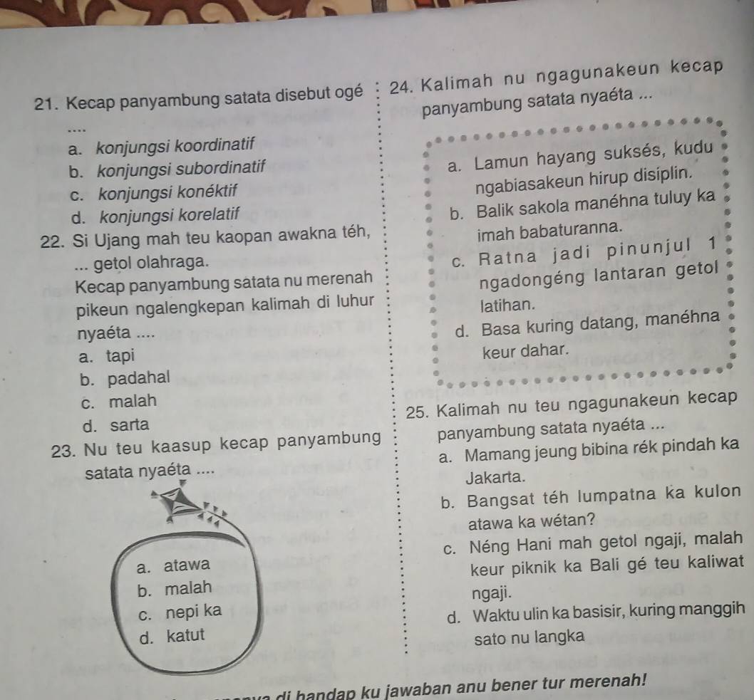 Kecap panyambung satata disebut ogé 24. Kalimah nu ngagunakeun kecap
panyambung satata nyaéta ...
….
a. konjungsi koordinatif
b. konjungsi subordinatif
a. Lamun hayang suksés, kudu
c. konjungsi konéktif
ngabiasakeun hirup disiplin.
d. konjungsi korelatif
b. Balik sakola manéhna tuluy ka
22. Si Ujang mah teu kaopan awakna téh,
imah babaturanna.
... getol olahraga.
Kecap panyambung satata nu merenah c. Ratna jadi pinunjul 1
pikeun ngalengkepan kalimah di luhur ngadongéng lantaran getol
latihan.
nyaéta ....
d. Basa kuring datang, manéhna
a. tapi
keur dahar.
b. padahal
c. malah
d. sarta 25. Kalimah nu teu ngagunakeun kecap
23. Nu teu kaasup kecap panyambung panyambung satata nyaéta ...
satata nyaéta .... a. Mamang jeung bibina rék pindah ka
Jakarta.
b. Bangsat téh lumpatna ka kulon

atawa ka wétan?
c. Néng Hani mah getol ngaji, malah
a. atawa
b. malah keur piknik ka Bali gé teu kaliwat
ngaji.
c. nepi ka
d. Waktu ulin ka basisir, kuring manggih
d. katut
sato nu langka
di handap ku jawaban anu bener tur merenah!