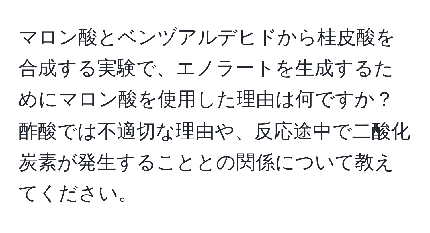 マロン酸とベンヅアルデヒドから桂皮酸を合成する実験で、エノラートを生成するためにマロン酸を使用した理由は何ですか？酢酸では不適切な理由や、反応途中で二酸化炭素が発生することとの関係について教えてください。