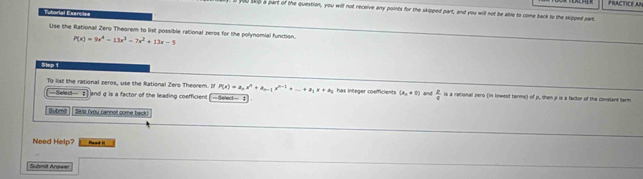 PRACTICE AN 
you skip a part of the question, you will not receive any points for the skipped part, and you will not be able to come back to the skipped part. 
Tutorial Exerciss 
Use the Rational Zero Theorem to list possible rational zeros for the polynomial function.
P(x)=9x^4-13x^3-7x^2+13x-5
Step 1
To list the rational zeros, use the Rational Zero Theorem. If P(x)=a_nx^n+a_n-1x^(n-1)+...+a_1x+a_0 has integer coefficients (a_n!= 0) and  p/q  is a rational zero (in lowest terms) of p, then p is a factor of the constant term 
—Select— and q is a factor of the leading coefficient —Select— ： . 
Submit Skip (you cannot come back) 
Need Help? Read II 
Submit Answer