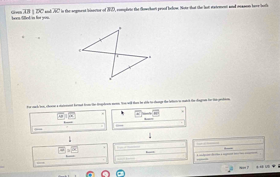 Given overline ABparallel overline DC and overline AC is the segment bisector of overline BD , complete the flowchart proof below. Note that the last statement and reason have both 
been filled in for you. 
For each box, choose a statement format from the dropdown menu. You will then be able to change the letters to match the diagram for this problem.
AB DC × bisects BD +
AC
Reason: 
Reason 
Given 
Given
overline AB≌ overline DC Typs of Steiemior Type of Starmmont 
Reason: 
Reason. 
Reenod 
A midpoint divides a sepment into two congrent 
=euls 
Glovm 
Nov 7 6:48 US