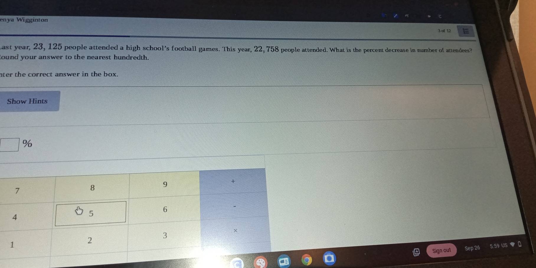 enya Wigginton 
3 of 1 
ast year, 23, 125 people attended a high school's football games. This year, 22, 758 people attended. What is the percent decrease in number of attendees? 
ound your answer to the nearest hundredth. 
nter the correct answer in the box. 
Show Hints
□ %
Sign out Sep 26 5:59 US