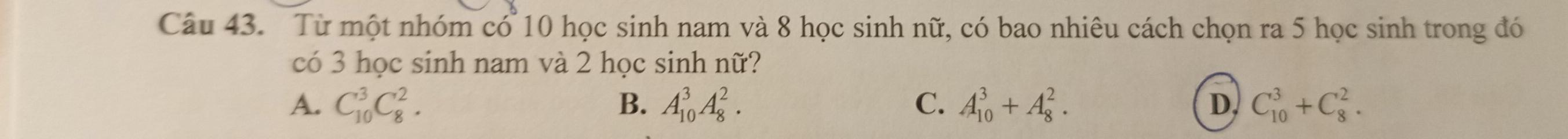 Từ một nhóm có 10 học sinh nam và 8 học sinh nữ, có bao nhiêu cách chọn ra 5 học sinh trong đó
có 3 học sinh nam và 2 học sinh nữ?
A. C_(10)^3C_8^2. B. A_(10)^3A_8^2. C. A_(10)^3+A_8^2. D, C_(10)^3+C_8^2.