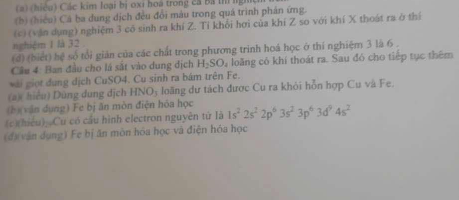 (hiệu) Các kim loại bị oxi hoa trong cá Bá thị ngh 
(b) (hiều) Cá ba dung dịch đều đổi màu trong quá trình phản ứng. 
(c) (văn dụng) nghiệm 3 có sinh ra khí Z. Tỉ khối hơi của khí Z so với khí X thoát ra ở thí 
nghiệm 1 là 32. 
(d) (biết) hệ số tối giản của các chất trong phương trình hoá học ở thí nghiệm 3 là 6. 
Câu 4: Ban đầu cho lá sắt vào dung dịch H_2SO_4 loãng có khí thoát ra. Sau đó cho tiếp tục thêm 
với giọt dụng dịch CuSO4. Cu sinh ra bám trên Fe. 
(a)( hiệu) Dùng dung dịch . HNO_3 loãng dư tách được Cu ra khỏi hỗn hợp Cu và Fe. 
(b)(văn dụng) Fe bị ăn mòn điện hóa học 
(c)(hiếu), Cu có cầu hình electron nguyên tử là 1s^22s^22p^63s^23p^63d^94s^2
(đ)(vận dụng) Fe bị ăn mòn hóa học và điện hóa học